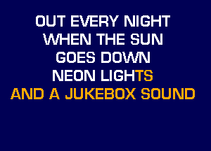 OUT EVERY NIGHT
WHEN THE SUN
GOES DOWN
NEON LIGHTS
AND A JUKEBOX SOUND