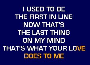 I USED TO BE
THE FIRST IN LINE
NOW THAT'S
THE LAST THING
ON MY MIND
THAT'S WHAT YOUR LOVE
DOES TO ME