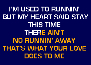 I'M USED TO RUNNIN'
BUT MY HEART SAID STAY
THIS TIME
THERE AIN'T
N0 RUNNIN' AWAY
THAT'S WHAT YOUR LOVE
DOES TO ME
