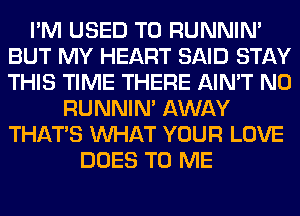 I'M USED TO RUNNIN'
BUT MY HEART SAID STAY
THIS TIME THERE AIN'T N0

RUNNIN' AWAY
THAT'S WHAT YOUR LOVE
DOES TO ME
