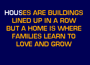 HOUSES ARE BUILDINGS
LINED UP IN A ROW
BUT A HOME IS WHERE
FAMILIES LEARN TO
LOVE AND GROW