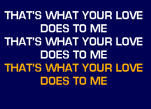 THAT'S WHAT YOUR LOVE
DOES TO ME
THAT'S WHAT YOUR LOVE
DOES TO ME
THAT'S WHAT YOUR LOVE
DOES TO ME