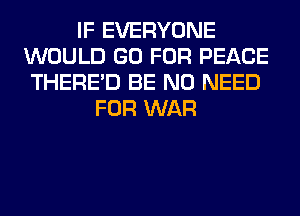 IF EVERYONE
WOULD GO FOR PEACE
THERE'D BE NO NEED
FOR WAR