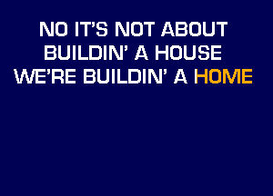 N0 ITS NOT ABOUT
BUILDIN' A HOUSE
WERE BUILDIN' A HOME