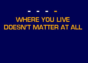 WHERE YOU LIVE
DOESN'T MATTER AT ALL