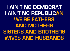 I AIN'T N0 DEMOCRAT
I AIN'T N0 REPUBLICAN
WERE FATHERS
AND MOTHERS
SISTERS AND BROTHERS
WIVES AND HUSBANDS