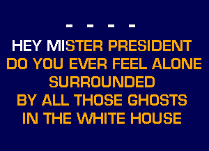 HEY MISTER PRESIDENT
DO YOU EVER FEEL ALONE
SURROUNDED
BY ALL THOSE GHOSTS
IN THE WHITE HOUSE