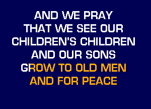 AND WE PRAY
THAT WE SEE OUR
CHILDREN'S CHILDREN
AND OUR SONS
GROW T0 OLD MEN
AND FOR PEACE
