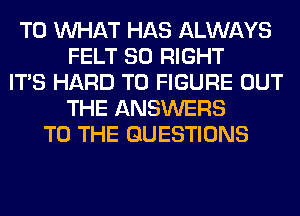 T0 WHAT HAS ALWAYS
FELT SO RIGHT
ITS HARD TO FIGURE OUT
THE ANSWERS
TO THE QUESTIONS