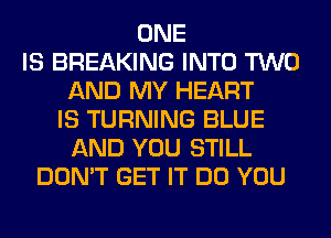 ONE
IS BREAKING INTO TWO
AND MY HEART
IS TURNING BLUE
AND YOU STILL
DON'T GET IT DO YOU