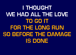 I THOUGHT
WE HAD ALL THE LOVE
TO GO IT
FOR THE LONG RUN
SO BEFORE THE DAMAGE
IS DONE