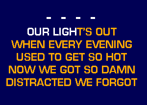 OUR LIGHTS OUT
WHEN EVERY EVENING
USED TO GET 80 HOT
NOW WE GOT SO DAMN
DISTRACTED WE FORGOT