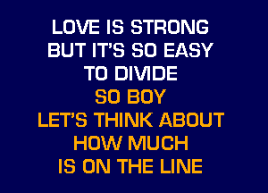 LOVE IS STRONG
BUT ITS SO EASY
TO DIVIDE
SO BOY
LETS THINK ABOUT
HOW MUCH
IS ON THE LINE