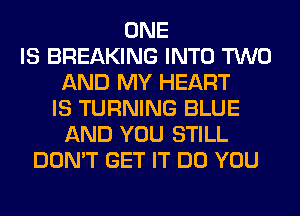 ONE
IS BREAKING INTO TWO
AND MY HEART
IS TURNING BLUE
AND YOU STILL
DON'T GET IT DO YOU