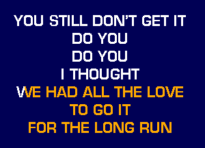 YOU STILL DON'T GET IT
DO YOU
DO YOU
I THOUGHT
WE HAD ALL THE LOVE
TO GO IT
FOR THE LONG RUN