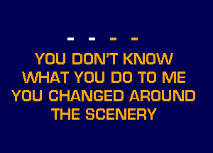 YOU DON'T KNOW
WHAT YOU DO TO ME
YOU CHANGED AROUND
THE SCENERY