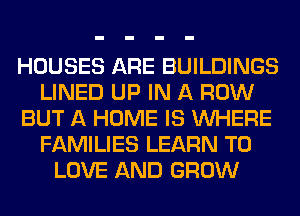 HOUSES ARE BUILDINGS
LINED UP IN A ROW
BUT A HOME IS WHERE
FAMILIES LEARN TO
LOVE AND GROW