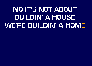 N0 ITS NOT ABOUT
BUILDIM A HOUSE
WERE BUILDIM A HOME