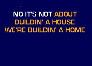 N0 ITS NOT ABOUT
BUILDIN' A HOUSE
WERE BUILDIN' A HOME