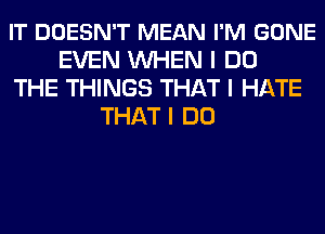 IT DOESN'T MEAN I'M GONE
EVEN INHEN I DO
THE THINGS THAT I HATE
THAT I DO