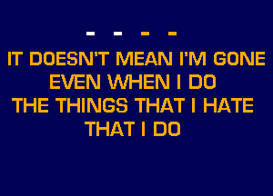 IT DOESN'T MEAN I'M GONE
EVEN INHEN I DO
THE THINGS THAT I HATE
THAT I DO