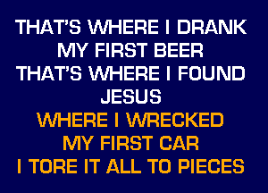 THAT'S INHERE I DRANK
MY FIRST BEER
THAT'S INHERE I FOUND
JESUS
INHERE I WRECKED
MY FIRST CAR
I TORE IT ALL T0 PIECES