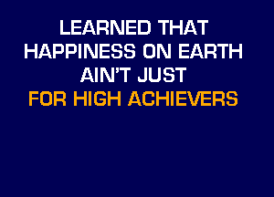 LEARNED THAT
HAPPINESS ON EARTH
AIN'T JUST
FOR HIGH ACHIEVERS