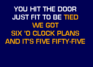 YOU HIT THE DOOR
JUST FIT TO BE TIED
WE GOT
SIX '0 CLOCK PLANS
AND ITS FIVE FlFTY-FIVE