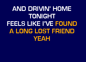 AND DRIVIM HOME
TONIGHT
FEELS LIKE I'VE FOUND
A LONG LOST FRIEND
YEAH