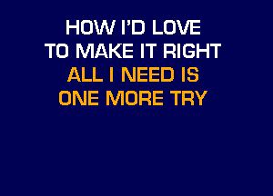 HOW I'D LOVE
TO MAKE IT RIGHT
ALL I NEED IS

ONE MORE TRY