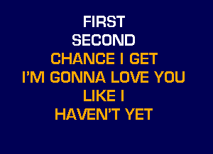 FIRST
SECOND
CHANCE I GET

I'M GONNA LOVE YOU
LIKE I
HAVEN'T YET