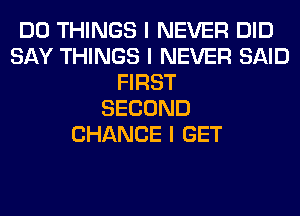 DO THINGS I NEVER DID
SAY THINGS I NEVER SAID
FIRST
SECOND
CHANCE I GET