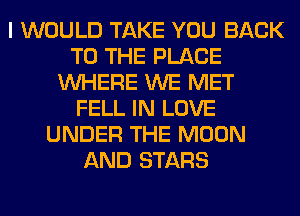 I WOULD TAKE YOU BACK
TO THE PLACE
WHERE WE MET
FELL IN LOVE
UNDER THE MOON
AND STARS