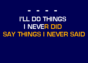 I'LL DO THINGS
I NEVER DID

SAY THINGS I NEVER SAID