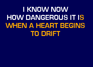 I KNOW NOW
HOW DANGEROUS IT IS
WHEN A HEART BEGINS

T0 DRIFT