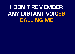 I DDMT REMEMBER
ANY DISTANT VOICES
CALLING ME