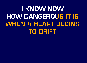 I KNOW NOW
HOW DANGEROUS IT IS
WHEN A HEART BEGINS

T0 DRIFT