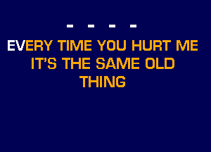 EVERY TIME YOU HURT ME
ITS THE SAME OLD
THING