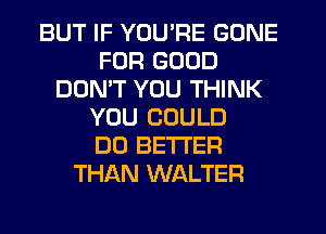 BUT IF YOU'RE GONE
FUR GOOD
DOMT YOU THINK
YOU COULD
DO BETTER
THAN WALTER