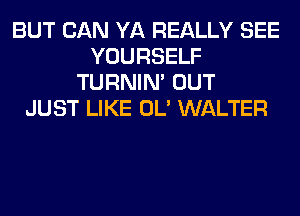 BUT CAN YA REALLY SEE
YOURSELF
TURNIN' OUT
JUST LIKE OL' WALTER