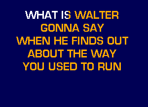 WHAT IS WALTER
GONNA SAY
WHEN HE FINDS OUT
IABOUT THE WAY
YOU USED TO RUN