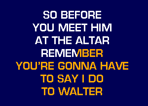 SO BEFORE
YOU MEET HIM
AT THE ALTAR
REMEMBER
YOU'RE GONNA HAVE
TO SAY I DO

TO WALTER l