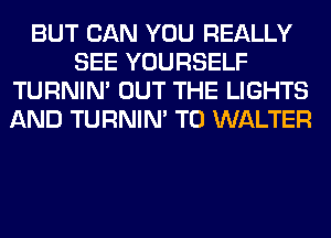 BUT CAN YOU REALLY
SEE YOURSELF
TURNIN' OUT THE LIGHTS
AND TURNIN' T0 WALTER