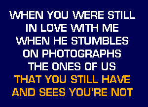 WHEN YOU WERE STILL
IN LOVE WITH ME
WHEN HE STUMBLES
0N PHOTOGRAPHS
THE ONES OF US
THAT YOU STILL HAVE
AND SEES YOU'RE NOT