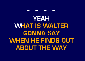 YEAH
WHAT IS WALTER

GONNA SAY
WHEN HE FINDS OUT
ABOUT THE WAY