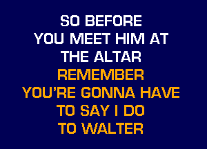 SO BEFORE
YOU MEET HIM AT
THE ALTAR
REMEMBER
YOU'RE GONNA HAVE
TO SAY I DO

TO WALTER l