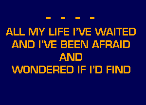 ALL MY LIFE I'VE WAITED
AND I'VE BEEN AFRAID
AND
WONDERED IF I'D FIND