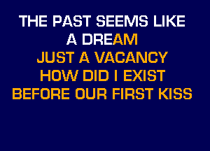 THE PAST SEEMS LIKE
A DREAM
JUST A VACANCY
HOW DID I EXIST
BEFORE OUR FIRST KISS