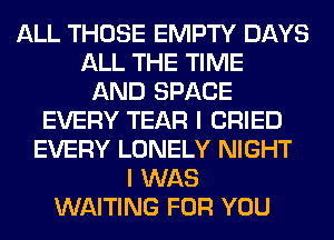 ALL THOSE EMPTY DAYS
ALL THE TIME
AND SPACE
EVERY TEAR I CRIED
EVERY LONELY NIGHT
I WAS
WAITING FOR YOU