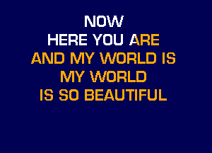NOW
HERE YOU ARE
AND MY WORLD IS

MY WORLD
IS SO BEAUTIFUL